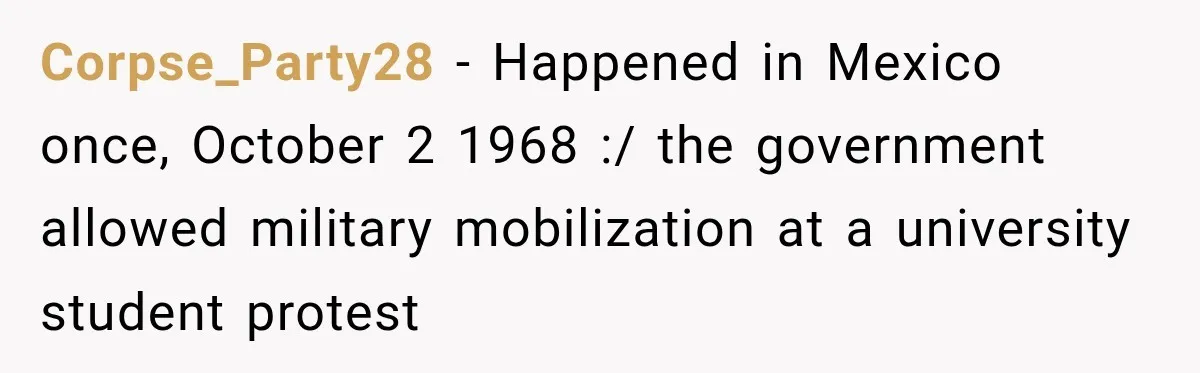 Corpse_Party28 − Happened in Mexico once, October 2 1968 :/ the government allowed military mobilization at a university student protest