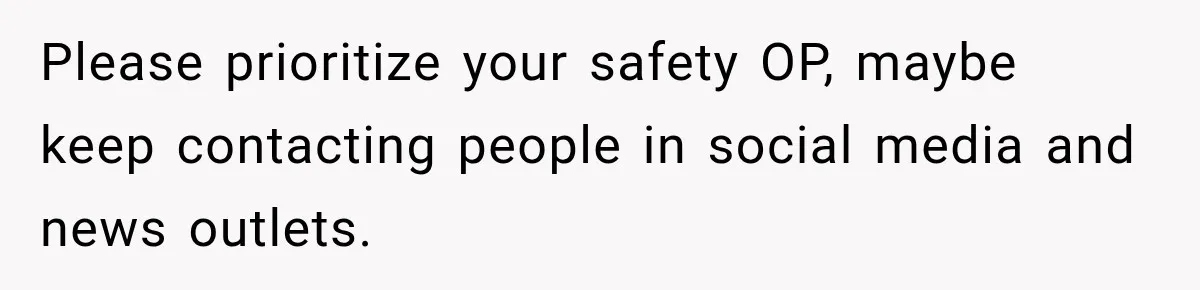 Please prioritize your safety OP, maybe keep contacting people in social media and news outlets.