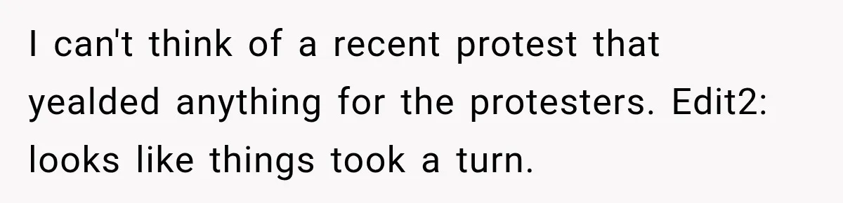 I can't think of a recent protest that yealded anything for the protesters. Edit2: looks like things took a turn.