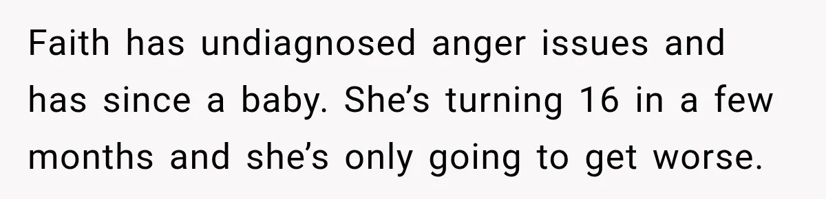 Sister Attacked Her Over Socks, But Their Dad Still Told Her To Be The Role Model Faith has undiagnosed anger issues and has since a baby. She’s turning 16 in a few months and she’s only going to get worse.