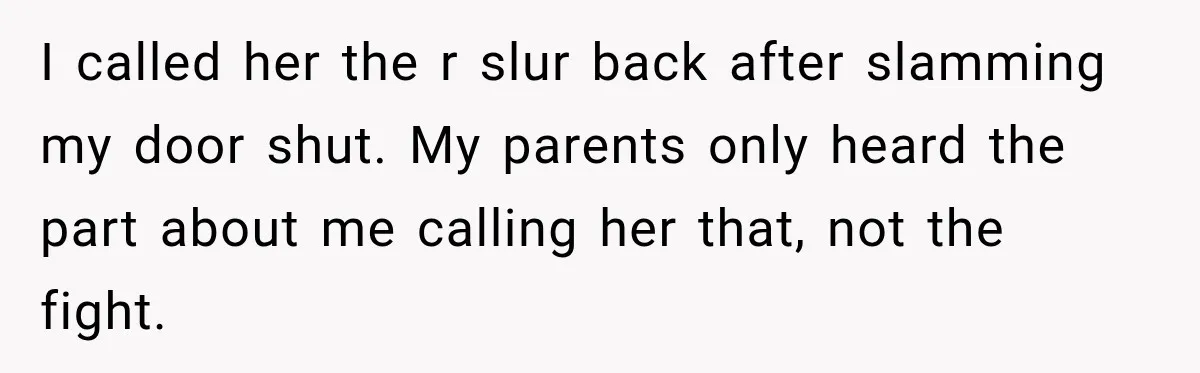 Sister Attacked Her Over Socks, But Their Dad Still Told Her To Be The Role Model I called her the r slur back after slamming my door shut. My parents only heard the part about me calling her that, not the fight.