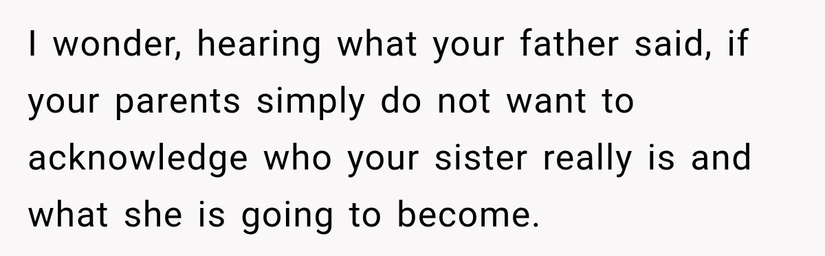 Sister Attacked Her Over Socks, But Their Dad Still Told Her To Be The Role Model I wonder, hearing what your father said, if your parents simply do not want to acknowledge who your sister really is and what she is going to become.