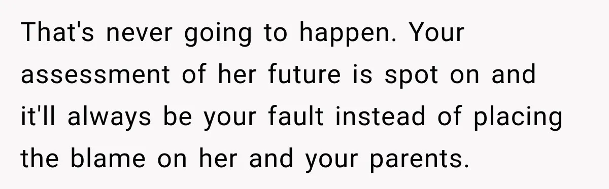 Sister Attacked Her Over Socks, But Their Dad Still Told Her To Be The Role Model That's never going to happen. Your assessment of her future is spot on and it'll always be your fault instead of placing the blame on her and your parents.