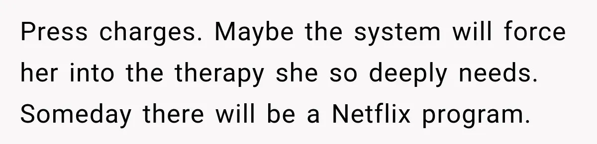 Sister Attacked Her Over Socks, But Their Dad Still Told Her To Be The Role Model Press charges. Maybe the system will force her into the therapy she so deeply needs. Someday there will be a Netflix program.
