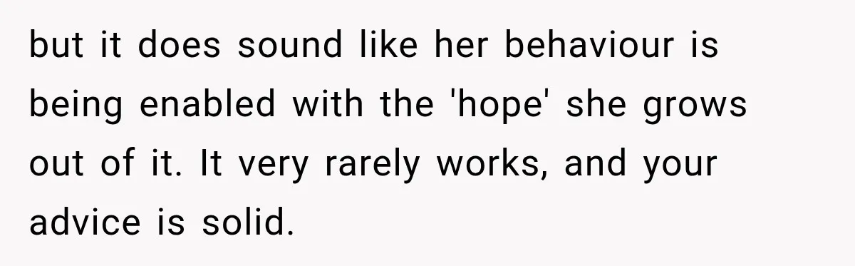 Sister Attacked Her Over Socks, But Their Dad Still Told Her To Be The Role Model but it does sound like her behaviour is being enabled with the 'hope' she grows out of it. It very rarely works, and your advice is solid.
