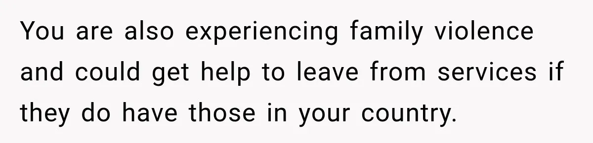 Sister Attacked Her Over Socks, But Their Dad Still Told Her To Be The Role Model You are also experiencing family violence and could get help to leave from services if they do have those in your country.