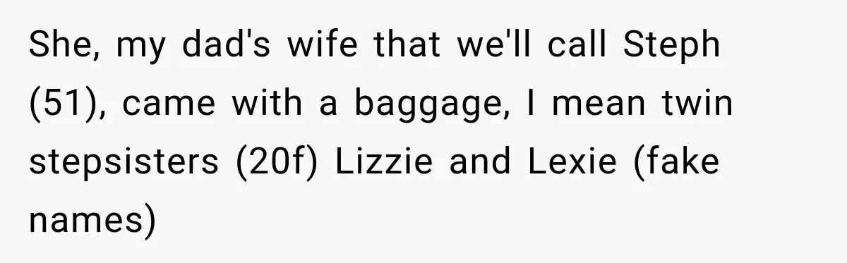 Daughter Inherited Her Mother’s House, But Her Dad Moved In His New Family Without Respecting Boundaries She, my dad's wife that we'll call Steph (51), came with a baggage, I mean twin stepsisters (20f) Lizzie and Lexie (fake names)