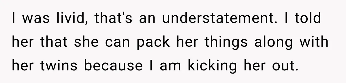 Daughter Inherited Her Mother’s House, But Her Dad Moved In His New Family Without Respecting Boundaries I was livid, that's an understatement. I told her that she can pack her things along with her twins because I am kicking her out.