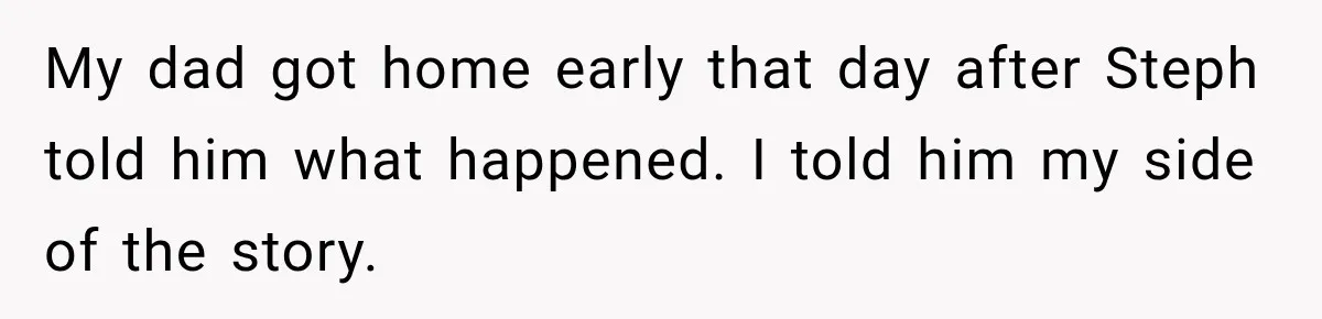 Daughter Inherited Her Mother’s House, But Her Dad Moved In His New Family Without Respecting Boundaries My dad got home early that day after Steph told him what happened. I told him my side of the story.