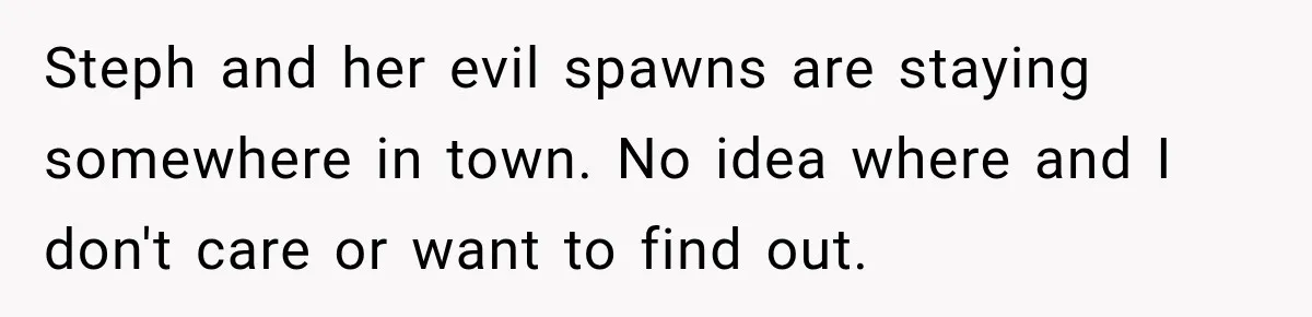 Daughter Inherited Her Mother’s House, But Her Dad Moved In His New Family Without Respecting Boundaries Steph and her evil spawns are staying somewhere in town. No idea where and I don't care or want to find out.