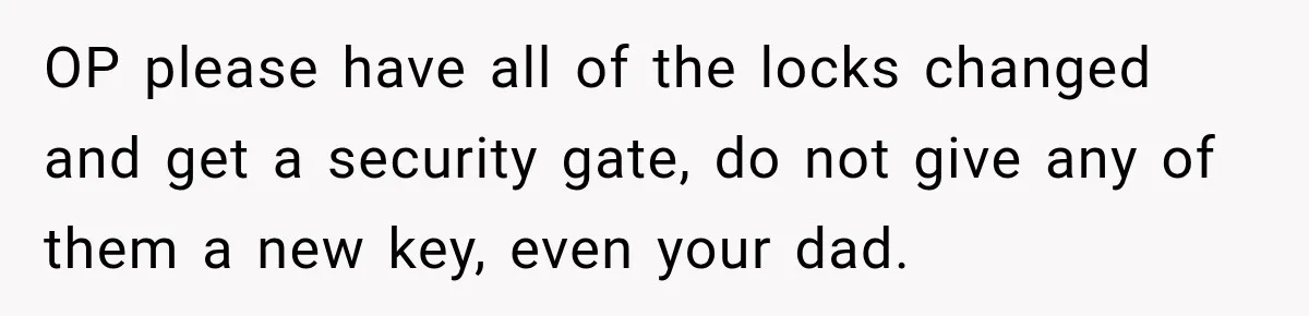 Daughter Inherited Her Mother’s House, But Her Dad Moved In His New Family Without Respecting Boundaries OP please have all of the locks changed and get a security gate, do not give any of them a new key, even your dad.