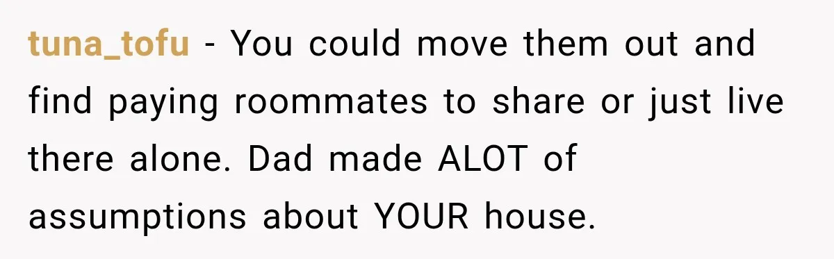 Daughter Inherited Her Mother’s House, But Her Dad Moved In His New Family Without Respecting Boundaries tuna_tofu − You could move them out and find paying roommates to share or just live there alone. Dad made ALOT of assumptions about YOUR house.
