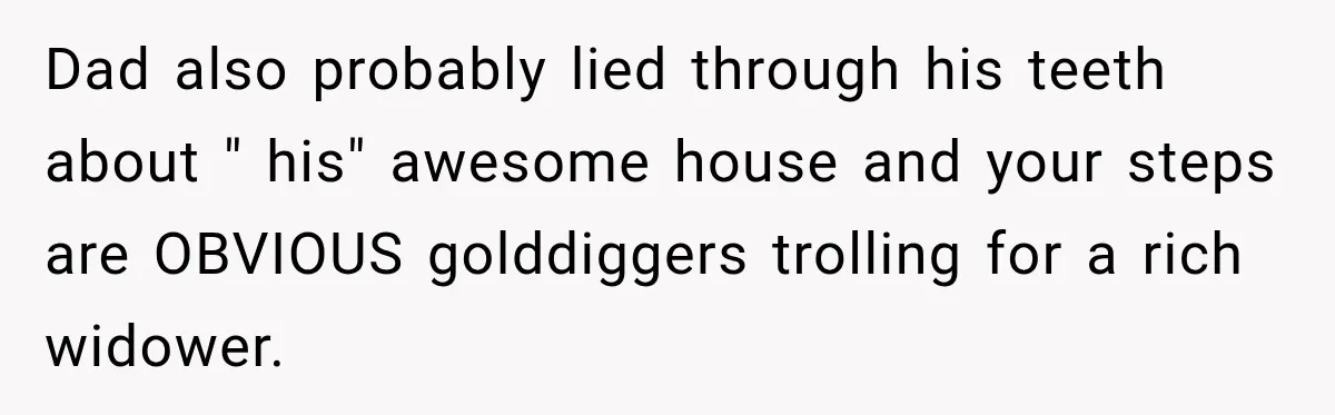 Daughter Inherited Her Mother’s House, But Her Dad Moved In His New Family Without Respecting Boundaries Dad also probably lied through his teeth about " his" awesome house and your steps are OBVIOUS golddiggers trolling for a rich widower.