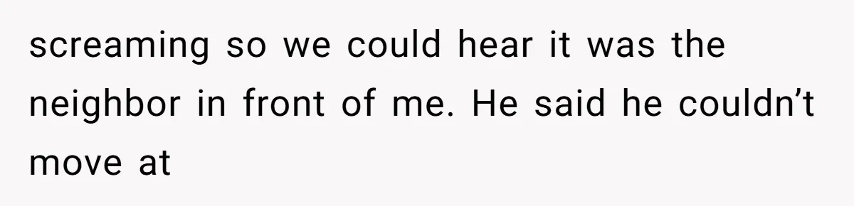 Neighbor Wakes to Desperate Screams, Then Realizes No One Else Has Called for Help screaming so we could hear it was the neighbor in front of me. He said he couldn’t move at