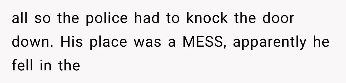 Neighbor Wakes to Desperate Screams, Then Realizes No One Else Has Called for Help all so the police had to knock the door down. His place was a MESS, apparently he fell in the