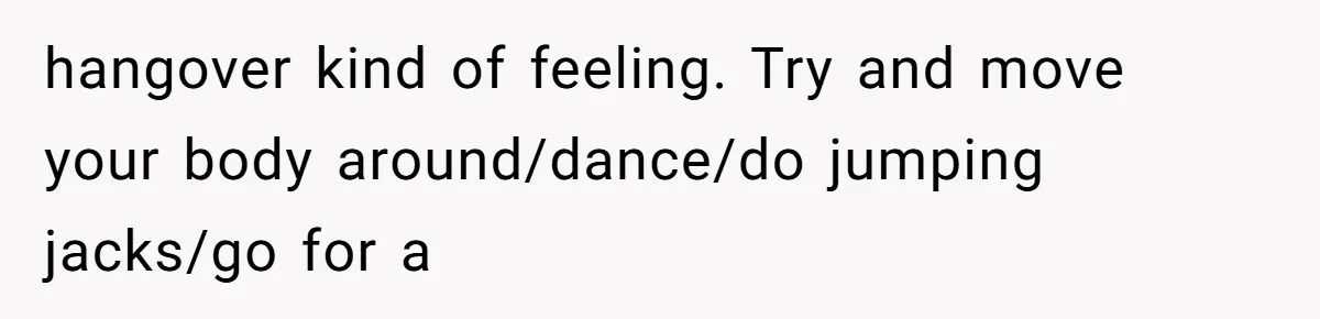 Neighbor Wakes to Desperate Screams, Then Realizes No One Else Has Called for Help hangover kind of feeling. Try and move your body around/dance/do jumping jacks/go for a