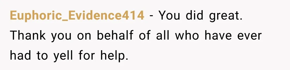 Neighbor Wakes to Desperate Screams, Then Realizes No One Else Has Called for Help Euphoric_Evidence414 − You did great. Thank you on behalf of all who have ever had to yell for help.