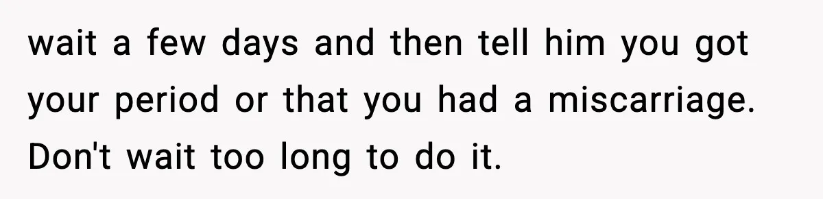 Young Woman Learns She's Pregnant Just Days After Boyfriend Receives A Terminal Diagnosis wait a few days and then tell him you got your period or that you had a miscarriage. Don't wait too long to do it.