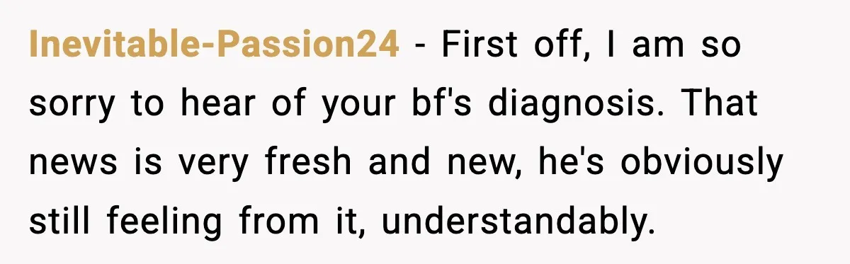 Young Woman Learns She's Pregnant Just Days After Boyfriend Receives A Terminal Diagnosis Inevitable-Passion24 − First off, I am so sorry to hear of your bf's diagnosis. That news is very fresh and new, he's obviously still feeling from it, understandably.