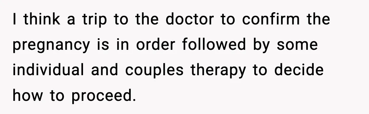 Young Woman Learns She's Pregnant Just Days After Boyfriend Receives A Terminal Diagnosis I think a trip to the doctor to confirm the pregnancy is in order followed by some individual and couples therapy to decide how to proceed.