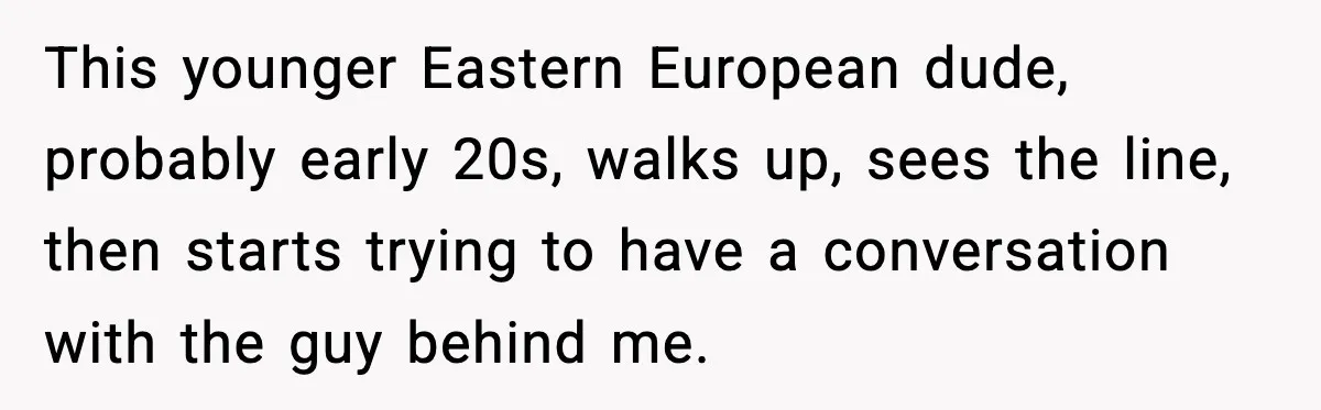 Man Tried to Skip a 40-Person Airport Line, Then Picked the Wrong Travelers to Intimidate This younger Eastern European dude, probably early 20s, walks up, sees the line, then starts trying to have a conversation with the guy behind me.