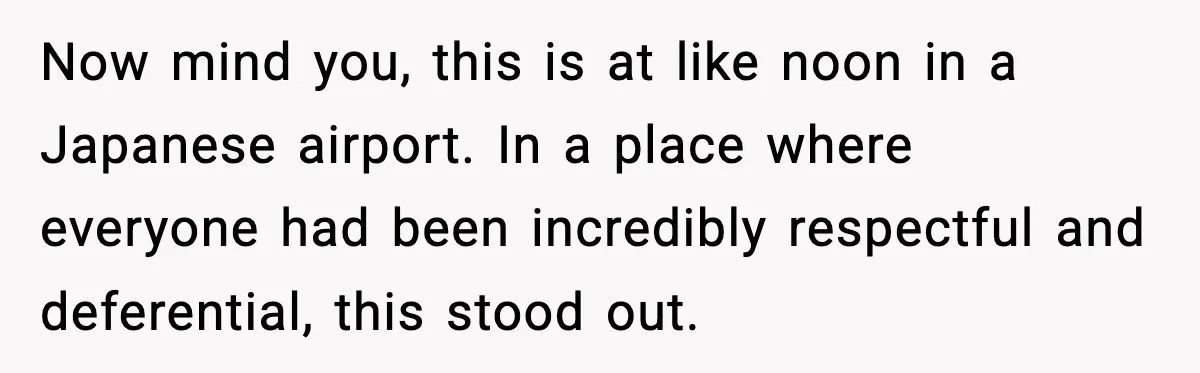 Man Tried to Skip a 40-Person Airport Line, Then Picked the Wrong Travelers to Intimidate Now mind you, this is at like noon in a Japanese airport. In a place where everyone had been incredibly respectful and deferential, this stood out.