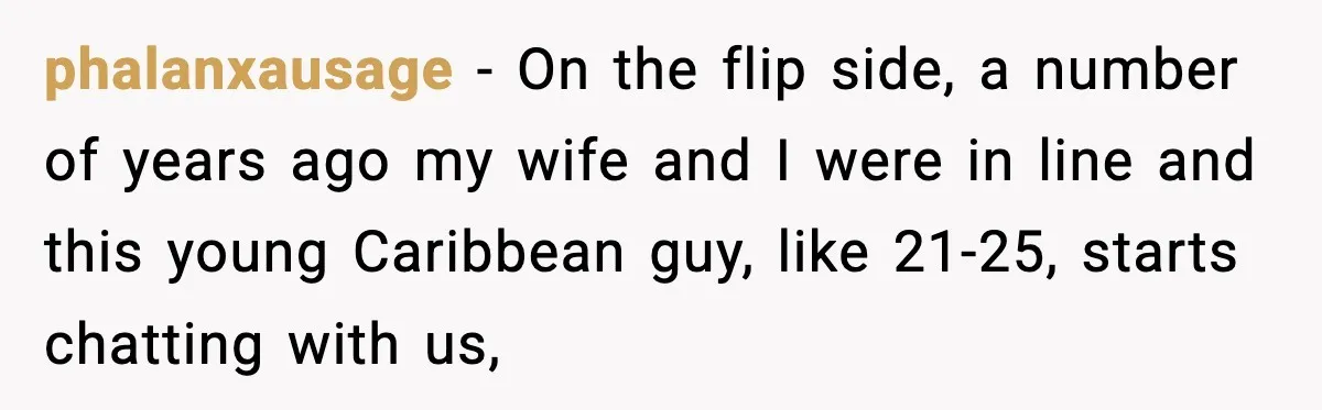 Man Tried to Skip a 40-Person Airport Line, Then Picked the Wrong Travelers to Intimidate phalanxausage − On the flip side, a number of years ago my wife and I were in line and this young Caribbean guy, like 21-25, starts chatting with us,