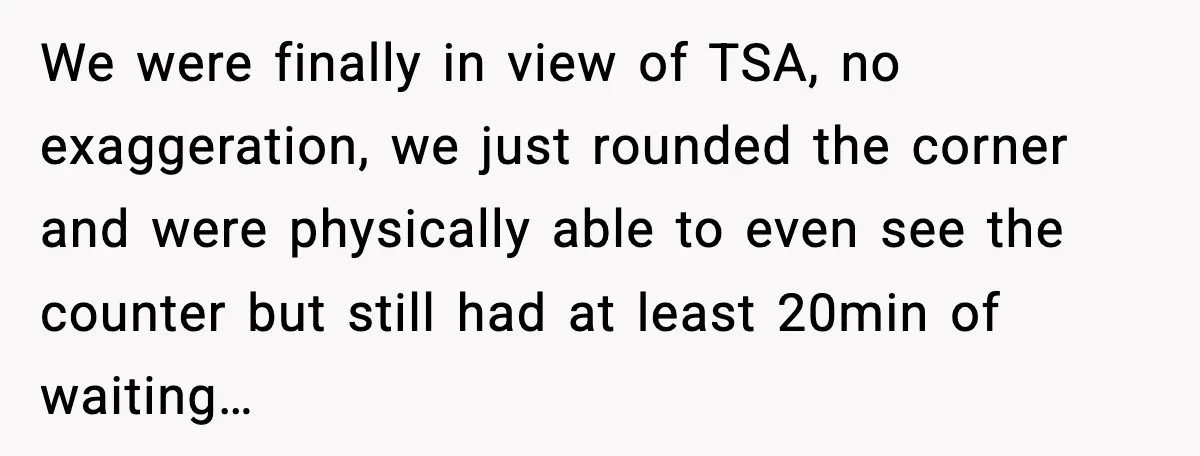 Man Tried to Skip a 40-Person Airport Line, Then Picked the Wrong Travelers to Intimidate We were finally in view of TSA, no exaggeration, we just rounded the corner and were physically able to even see the counter but still had at least 20min of...