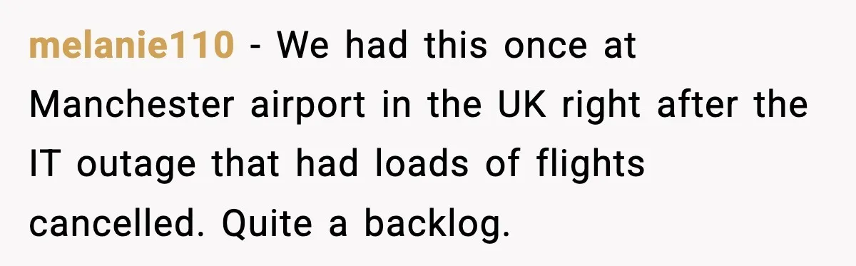Man Tried to Skip a 40-Person Airport Line, Then Picked the Wrong Travelers to Intimidate melanie110 − We had this once at Manchester airport in the UK right after the IT outage that had loads of flights cancelled. Quite a backlog.