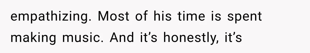empathizing. Most of his time is spent making music. And it’s honestly, it’s