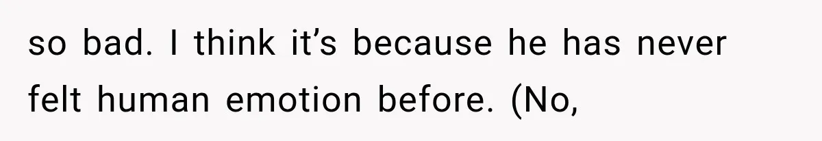 so bad. I think it’s because he has never felt human emotion before. (No,