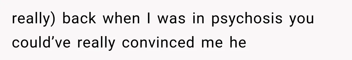 really) back when I was in psychosis you could’ve really convinced me he