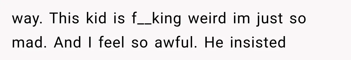 way. This kid is f__king weird im just so mad. And I feel so awful. He insisted