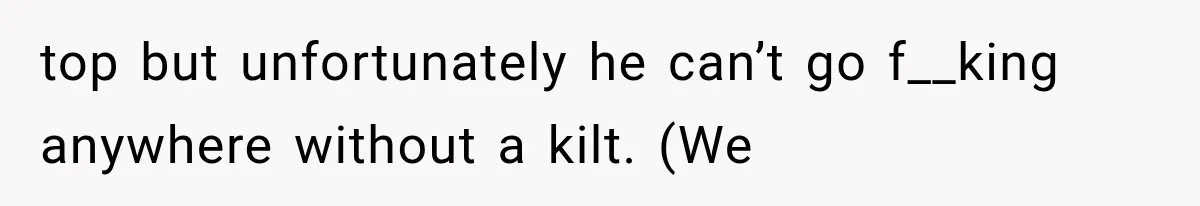 top but unfortunately he can’t go f__king anywhere without a kilt. (We