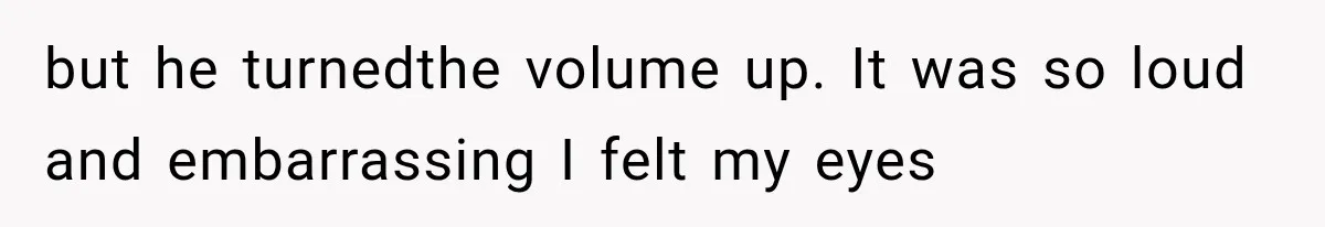 but he turnedthe volume up. It was so loud and embarrassing I felt my eyes