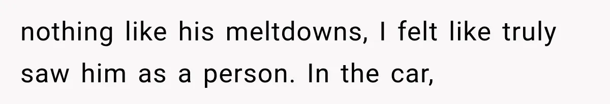 nothing like his meltdowns, I felt like truly saw him as a person. In the car,