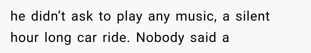 he didn’t ask to play any music, a silent hour long car ride. Nobody said a