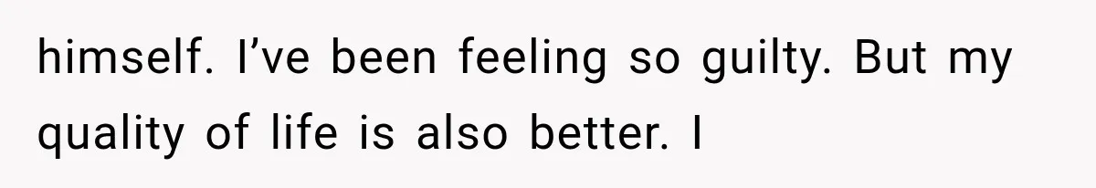 himself. I’ve been feeling so guilty. But my quality of life is also better. I