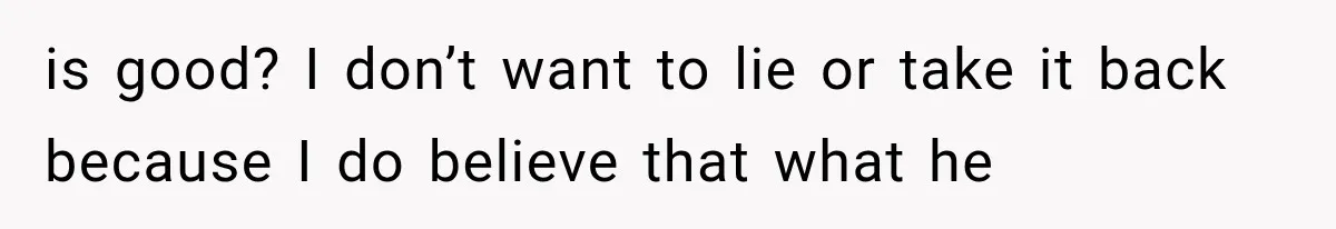 is good? I don’t want to lie or take it back because I do believe that what he