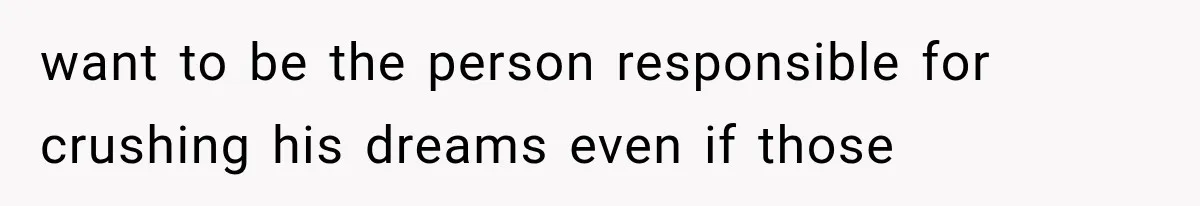 want to be the person responsible for crushing his dreams even if those