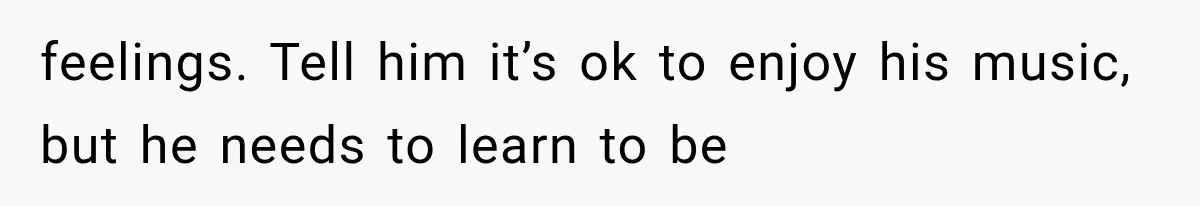 feelings. Tell him it’s ok to enjoy his music, but he needs to learn to be