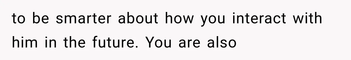 to be smarter about how you interact with him in the future. You are also