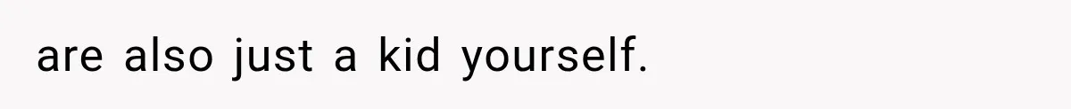 are also just a kid yourself.