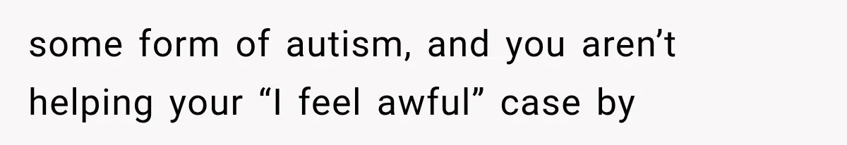 some form of autism, and you aren’t helping your “I feel awful” case by