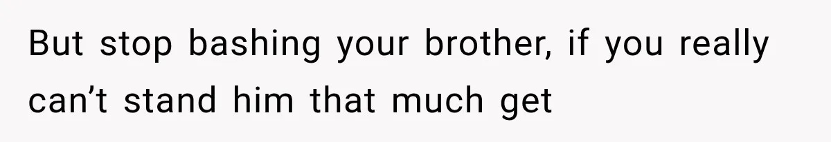 But stop bashing your brother, if you really can’t stand him that much get
