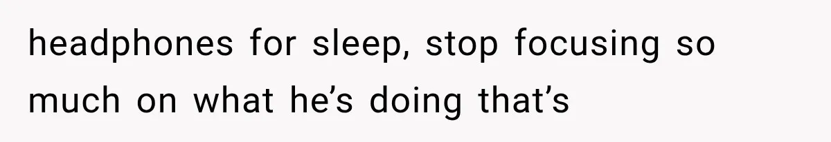 headphones for sleep, stop focusing so much on what he’s doing that’s