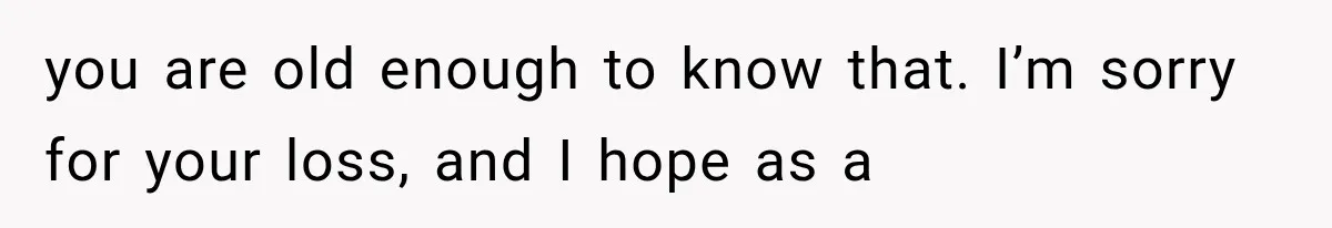 you are old enough to know that. I’m sorry for your loss, and I hope as a