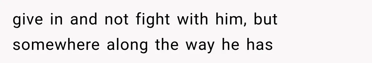 give in and not fight with him, but somewhere along the way he has