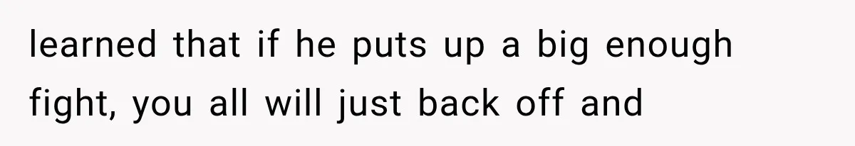 learned that if he puts up a big enough fight, you all will just back off and