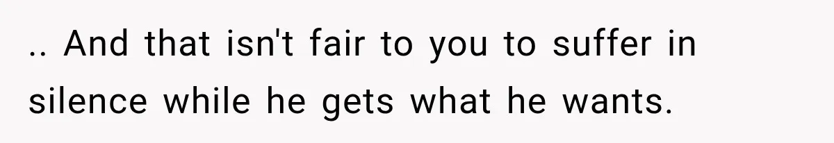 .. And that isn't fair to you to suffer in silence while he gets what he wants.